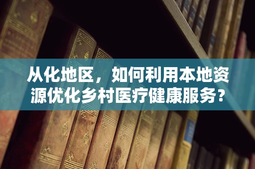 从化地区，如何利用本地资源优化乡村医疗健康服务？