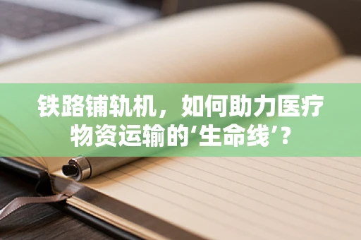 铁路铺轨机，如何助力医疗物资运输的‘生命线’？