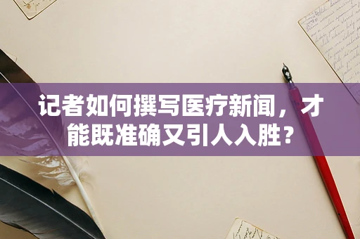 记者如何撰写医疗新闻，才能既准确又引人入胜？