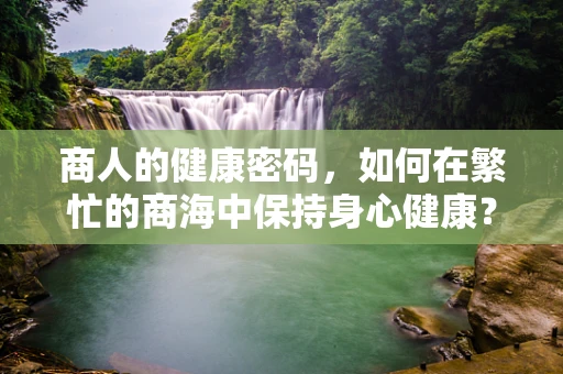 商人的健康密码，如何在繁忙的商海中保持身心健康？