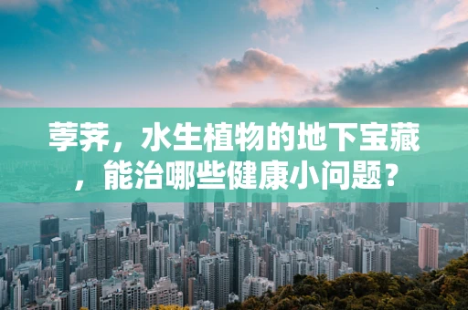荸荠，水生植物的地下宝藏，能治哪些健康小问题？