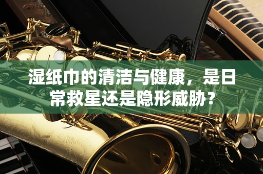 湿纸巾的清洁与健康，是日常救星还是隐形威胁？