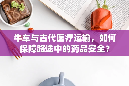 牛车与古代医疗运输，如何保障路途中的药品安全？