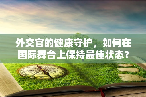 外交官的健康守护，如何在国际舞台上保持最佳状态？