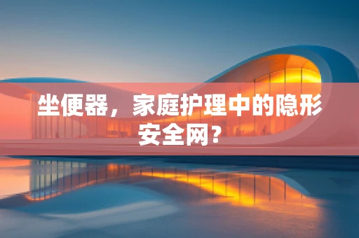 坐便器，家庭护理中的隐形安全网？