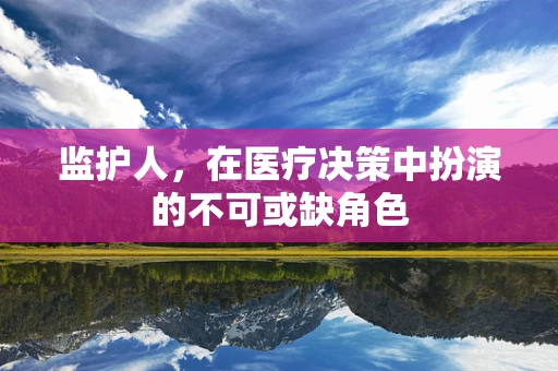 监护人，在医疗决策中扮演的不可或缺角色