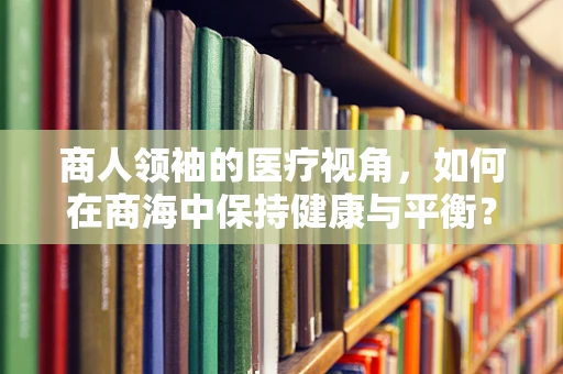 商人领袖的医疗视角，如何在商海中保持健康与平衡？