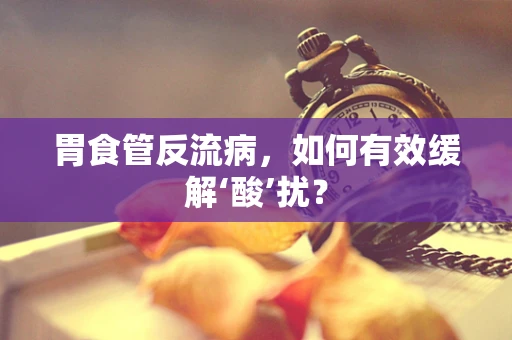 胃食管反流病，如何有效缓解‘酸’扰？