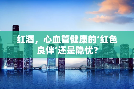 红酒，心血管健康的‘红色良伴’还是隐忧？