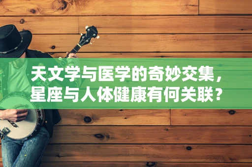 天文学与医学的奇妙交集，星座与人体健康有何关联？