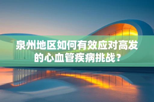 泉州地区如何有效应对高发的心血管疾病挑战？