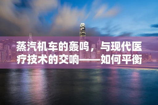 蒸汽机车的轰鸣，与现代医疗技术的交响——如何平衡历史遗产与医疗安全？