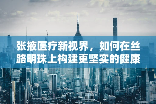 张掖医疗新视界，如何在丝路明珠上构建更坚实的健康防线？