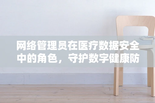网络管理员在医疗数据安全中的角色，守护数字健康防线的重要卫士？