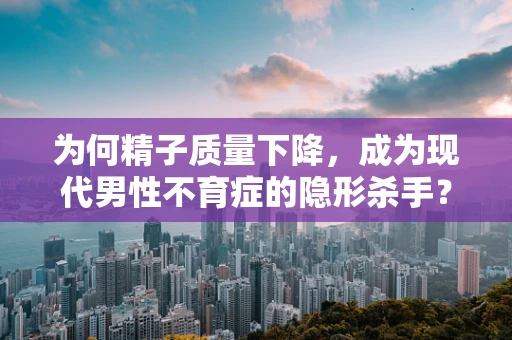 为何精子质量下降，成为现代男性不育症的隐形杀手？