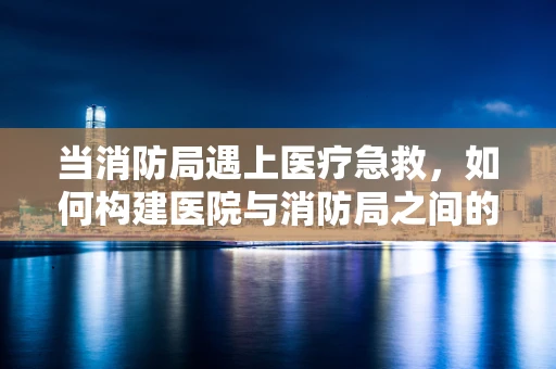 当消防局遇上医疗急救，如何构建医院与消防局之间的联动机制？