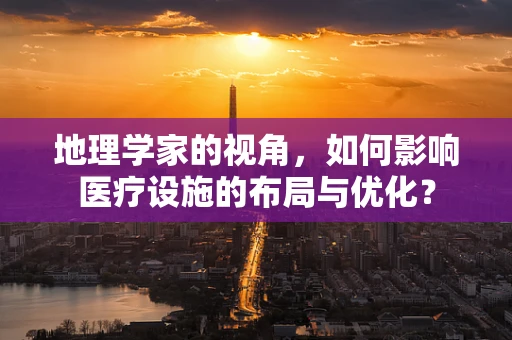 地理学家的视角，如何影响医疗设施的布局与优化？
