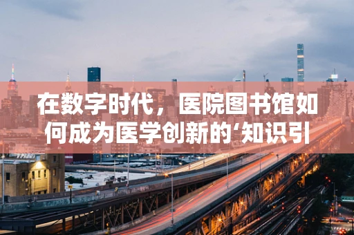 在数字时代，医院图书馆如何成为医学创新的‘知识引擎’？
