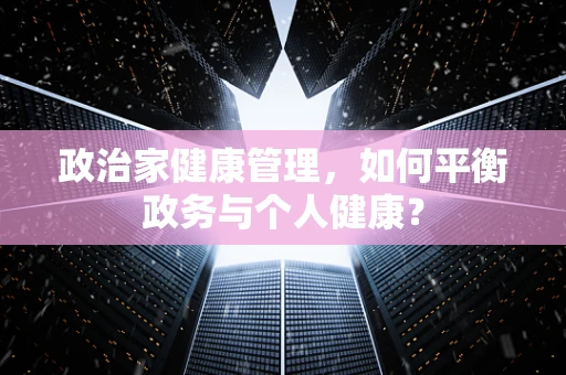 政治家健康管理，如何平衡政务与个人健康？
