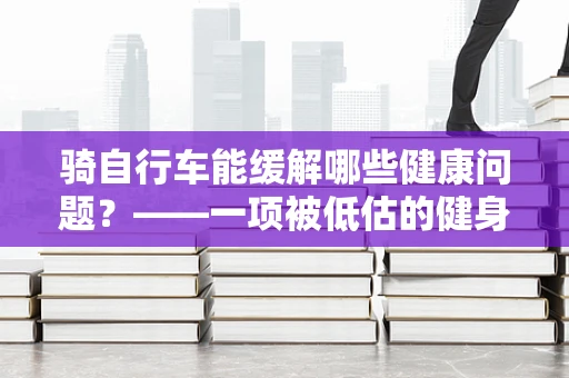 骑自行车能缓解哪些健康问题？——一项被低估的健身利器