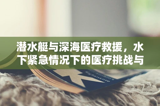 潜水艇与深海医疗救援，水下紧急情况下的医疗挑战与对策
