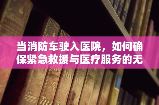 当消防车驶入医院，如何确保紧急救援与医疗服务的无缝对接？