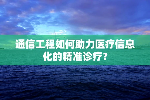 通信工程如何助力医疗信息化的精准诊疗？