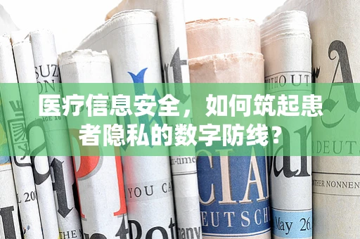 医疗信息安全，如何筑起患者隐私的数字防线？