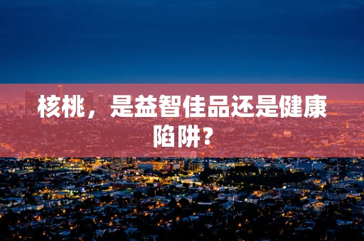 核桃，是益智佳品还是健康陷阱？