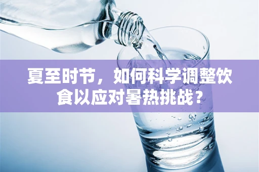 夏至时节，如何科学调整饮食以应对暑热挑战？