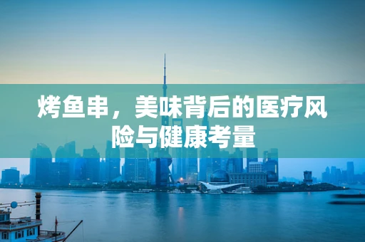 烤鱼串，美味背后的医疗风险与健康考量