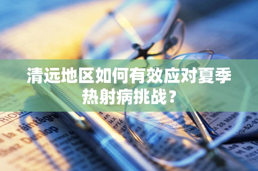 清远地区如何有效应对夏季热射病挑战？