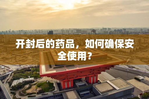 开封后的药品，如何确保安全使用？