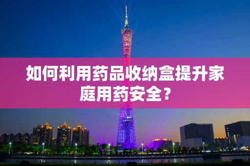 如何利用药品收纳盒提升家庭用药安全？
