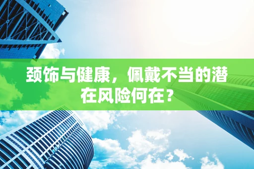 颈饰与健康，佩戴不当的潜在风险何在？